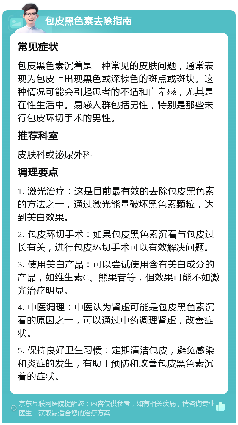 包皮黑色素去除指南 常见症状 包皮黑色素沉着是一种常见的皮肤问题，通常表现为包皮上出现黑色或深棕色的斑点或斑块。这种情况可能会引起患者的不适和自卑感，尤其是在性生活中。易感人群包括男性，特别是那些未行包皮环切手术的男性。 推荐科室 皮肤科或泌尿外科 调理要点 1. 激光治疗：这是目前最有效的去除包皮黑色素的方法之一，通过激光能量破坏黑色素颗粒，达到美白效果。 2. 包皮环切手术：如果包皮黑色素沉着与包皮过长有关，进行包皮环切手术可以有效解决问题。 3. 使用美白产品：可以尝试使用含有美白成分的产品，如维生素C、熊果苷等，但效果可能不如激光治疗明显。 4. 中医调理：中医认为肾虚可能是包皮黑色素沉着的原因之一，可以通过中药调理肾虚，改善症状。 5. 保持良好卫生习惯：定期清洁包皮，避免感染和炎症的发生，有助于预防和改善包皮黑色素沉着的症状。