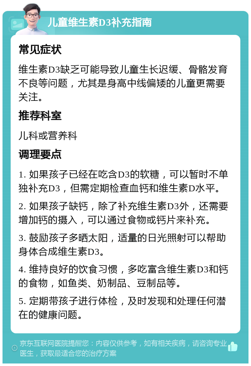 儿童维生素D3补充指南 常见症状 维生素D3缺乏可能导致儿童生长迟缓、骨骼发育不良等问题，尤其是身高中线偏矮的儿童更需要关注。 推荐科室 儿科或营养科 调理要点 1. 如果孩子已经在吃含D3的软糖，可以暂时不单独补充D3，但需定期检查血钙和维生素D水平。 2. 如果孩子缺钙，除了补充维生素D3外，还需要增加钙的摄入，可以通过食物或钙片来补充。 3. 鼓励孩子多晒太阳，适量的日光照射可以帮助身体合成维生素D3。 4. 维持良好的饮食习惯，多吃富含维生素D3和钙的食物，如鱼类、奶制品、豆制品等。 5. 定期带孩子进行体检，及时发现和处理任何潜在的健康问题。