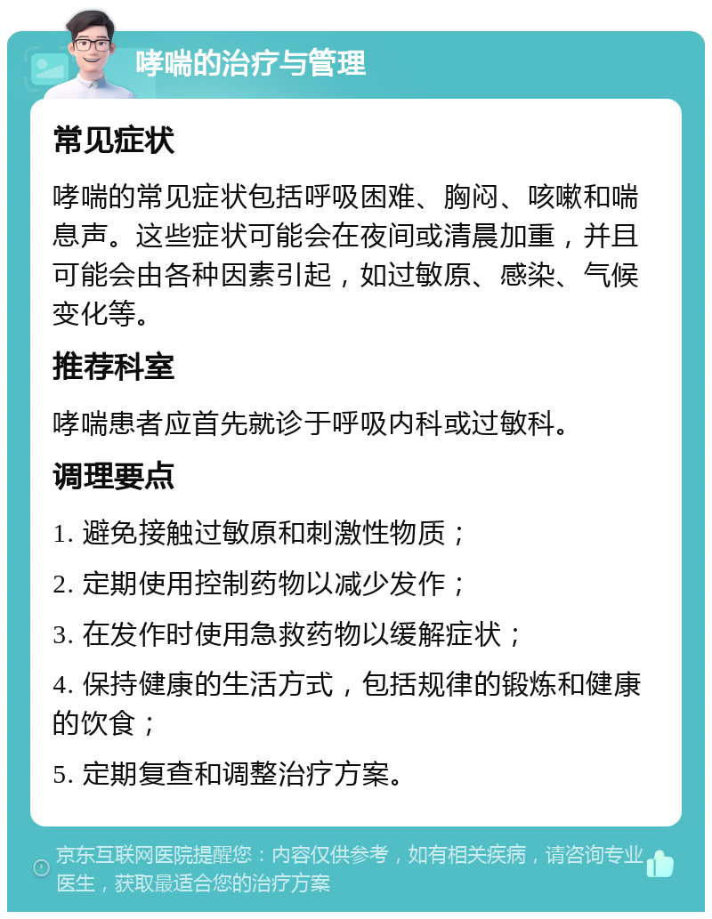 哮喘的治疗与管理 常见症状 哮喘的常见症状包括呼吸困难、胸闷、咳嗽和喘息声。这些症状可能会在夜间或清晨加重，并且可能会由各种因素引起，如过敏原、感染、气候变化等。 推荐科室 哮喘患者应首先就诊于呼吸内科或过敏科。 调理要点 1. 避免接触过敏原和刺激性物质； 2. 定期使用控制药物以减少发作； 3. 在发作时使用急救药物以缓解症状； 4. 保持健康的生活方式，包括规律的锻炼和健康的饮食； 5. 定期复查和调整治疗方案。