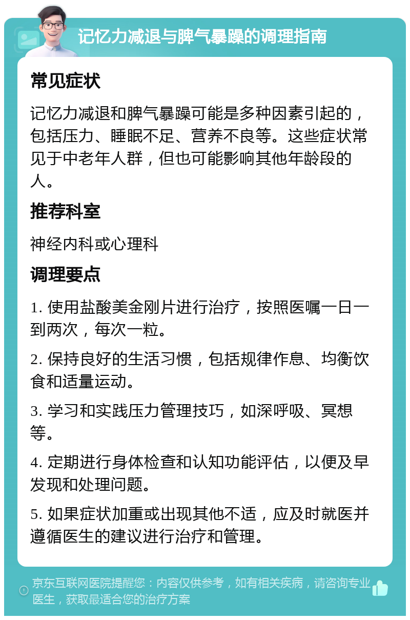 记忆力减退与脾气暴躁的调理指南 常见症状 记忆力减退和脾气暴躁可能是多种因素引起的，包括压力、睡眠不足、营养不良等。这些症状常见于中老年人群，但也可能影响其他年龄段的人。 推荐科室 神经内科或心理科 调理要点 1. 使用盐酸美金刚片进行治疗，按照医嘱一日一到两次，每次一粒。 2. 保持良好的生活习惯，包括规律作息、均衡饮食和适量运动。 3. 学习和实践压力管理技巧，如深呼吸、冥想等。 4. 定期进行身体检查和认知功能评估，以便及早发现和处理问题。 5. 如果症状加重或出现其他不适，应及时就医并遵循医生的建议进行治疗和管理。