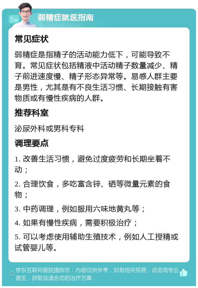 弱精症就医指南 常见症状 弱精症是指精子的活动能力低下，可能导致不育。常见症状包括精液中活动精子数量减少、精子前进速度慢、精子形态异常等。易感人群主要是男性，尤其是有不良生活习惯、长期接触有害物质或有慢性疾病的人群。 推荐科室 泌尿外科或男科专科 调理要点 1. 改善生活习惯，避免过度疲劳和长期坐着不动； 2. 合理饮食，多吃富含锌、硒等微量元素的食物； 3. 中药调理，例如服用六味地黄丸等； 4. 如果有慢性疾病，需要积极治疗； 5. 可以考虑使用辅助生殖技术，例如人工授精或试管婴儿等。