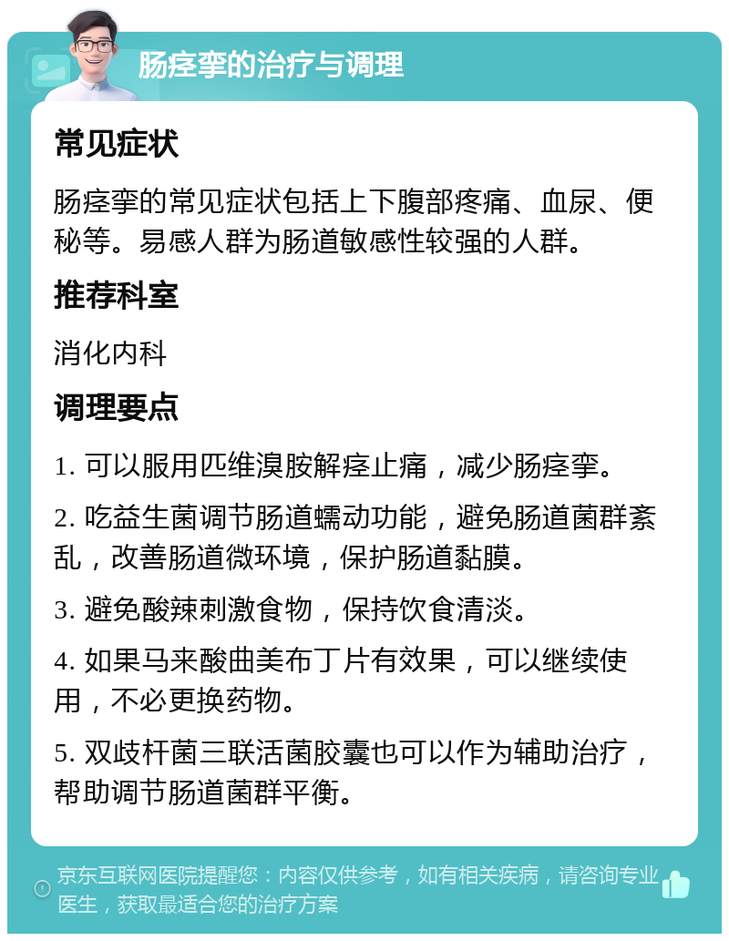 肠痉挛的治疗与调理 常见症状 肠痉挛的常见症状包括上下腹部疼痛、血尿、便秘等。易感人群为肠道敏感性较强的人群。 推荐科室 消化内科 调理要点 1. 可以服用匹维溴胺解痉止痛，减少肠痉挛。 2. 吃益生菌调节肠道蠕动功能，避免肠道菌群紊乱，改善肠道微环境，保护肠道黏膜。 3. 避免酸辣刺激食物，保持饮食清淡。 4. 如果马来酸曲美布丁片有效果，可以继续使用，不必更换药物。 5. 双歧杆菌三联活菌胶囊也可以作为辅助治疗，帮助调节肠道菌群平衡。