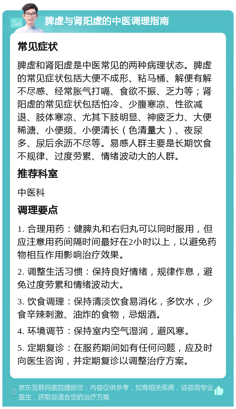 脾虚与肾阳虚的中医调理指南 常见症状 脾虚和肾阳虚是中医常见的两种病理状态。脾虚的常见症状包括大便不成形、粘马桶、解便有解不尽感、经常胀气打嗝、食欲不振、乏力等；肾阳虚的常见症状包括怕冷、少腹寒凉、性欲减退、肢体寒凉、尤其下肢明显、神疲乏力、大便稀溏、小便频、小便清长（色清量大）、夜尿多、尿后余沥不尽等。易感人群主要是长期饮食不规律、过度劳累、情绪波动大的人群。 推荐科室 中医科 调理要点 1. 合理用药：健脾丸和右归丸可以同时服用，但应注意用药间隔时间最好在2小时以上，以避免药物相互作用影响治疗效果。 2. 调整生活习惯：保持良好情绪，规律作息，避免过度劳累和情绪波动大。 3. 饮食调理：保持清淡饮食易消化，多饮水，少食辛辣刺激、油炸的食物，忌烟酒。 4. 环境调节：保持室内空气湿润，避风寒。 5. 定期复诊：在服药期间如有任何问题，应及时向医生咨询，并定期复诊以调整治疗方案。