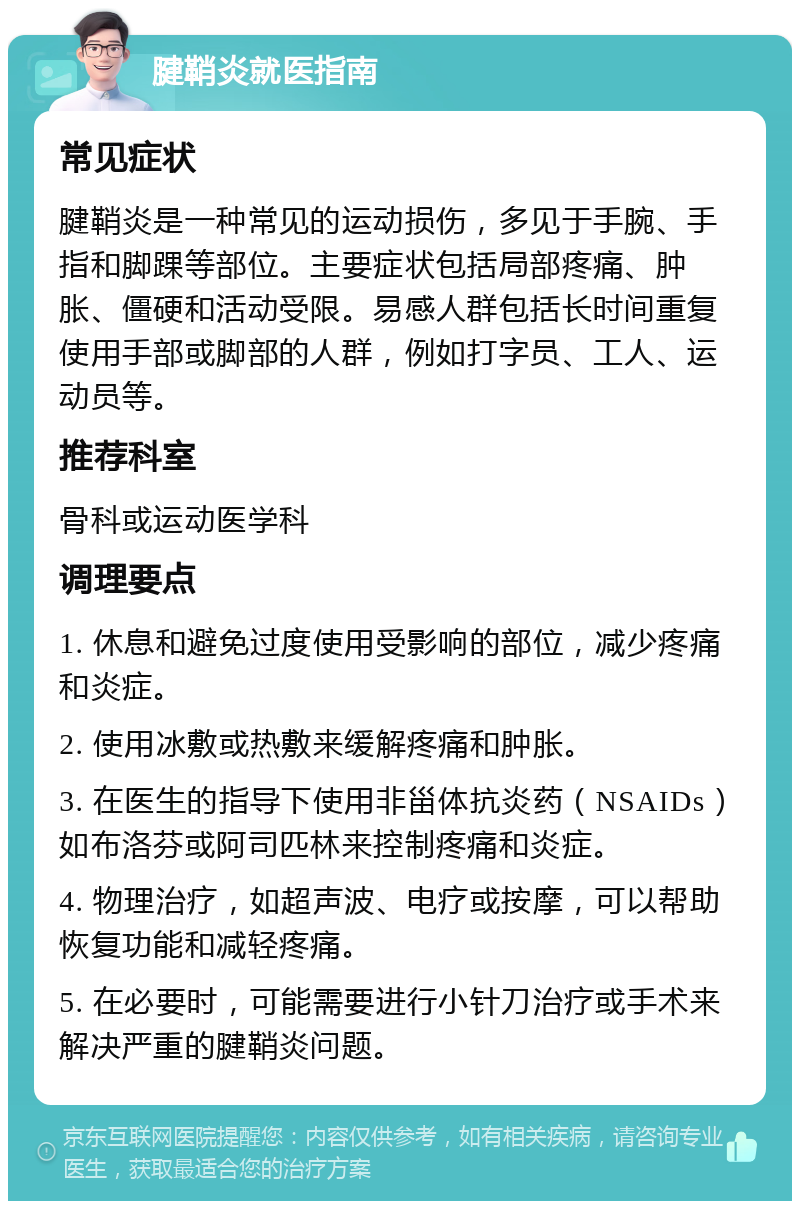 腱鞘炎就医指南 常见症状 腱鞘炎是一种常见的运动损伤，多见于手腕、手指和脚踝等部位。主要症状包括局部疼痛、肿胀、僵硬和活动受限。易感人群包括长时间重复使用手部或脚部的人群，例如打字员、工人、运动员等。 推荐科室 骨科或运动医学科 调理要点 1. 休息和避免过度使用受影响的部位，减少疼痛和炎症。 2. 使用冰敷或热敷来缓解疼痛和肿胀。 3. 在医生的指导下使用非甾体抗炎药（NSAIDs）如布洛芬或阿司匹林来控制疼痛和炎症。 4. 物理治疗，如超声波、电疗或按摩，可以帮助恢复功能和减轻疼痛。 5. 在必要时，可能需要进行小针刀治疗或手术来解决严重的腱鞘炎问题。