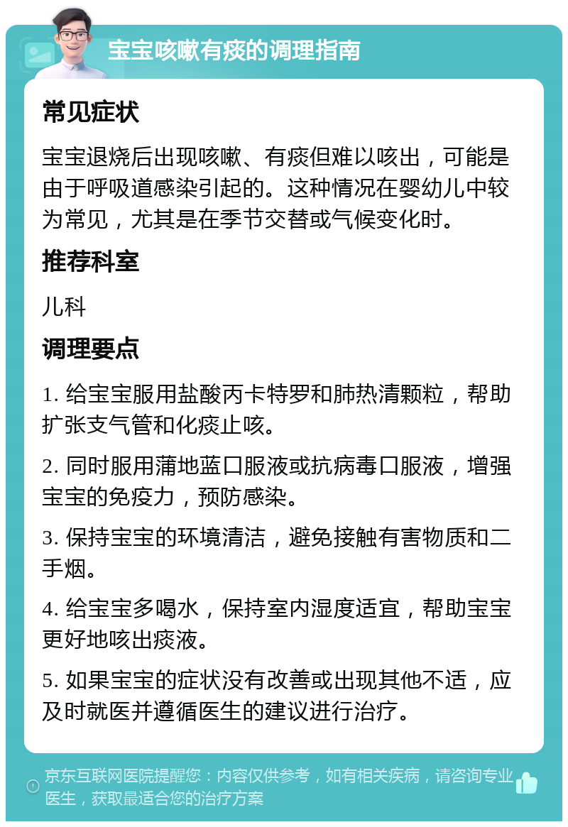 宝宝咳嗽有痰的调理指南 常见症状 宝宝退烧后出现咳嗽、有痰但难以咳出，可能是由于呼吸道感染引起的。这种情况在婴幼儿中较为常见，尤其是在季节交替或气候变化时。 推荐科室 儿科 调理要点 1. 给宝宝服用盐酸丙卡特罗和肺热清颗粒，帮助扩张支气管和化痰止咳。 2. 同时服用蒲地蓝口服液或抗病毒口服液，增强宝宝的免疫力，预防感染。 3. 保持宝宝的环境清洁，避免接触有害物质和二手烟。 4. 给宝宝多喝水，保持室内湿度适宜，帮助宝宝更好地咳出痰液。 5. 如果宝宝的症状没有改善或出现其他不适，应及时就医并遵循医生的建议进行治疗。