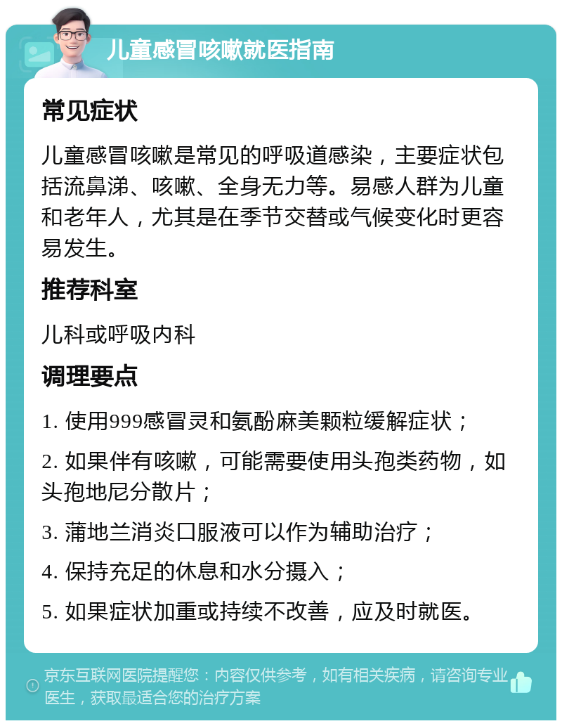 儿童感冒咳嗽就医指南 常见症状 儿童感冒咳嗽是常见的呼吸道感染，主要症状包括流鼻涕、咳嗽、全身无力等。易感人群为儿童和老年人，尤其是在季节交替或气候变化时更容易发生。 推荐科室 儿科或呼吸内科 调理要点 1. 使用999感冒灵和氨酚麻美颗粒缓解症状； 2. 如果伴有咳嗽，可能需要使用头孢类药物，如头孢地尼分散片； 3. 蒲地兰消炎口服液可以作为辅助治疗； 4. 保持充足的休息和水分摄入； 5. 如果症状加重或持续不改善，应及时就医。