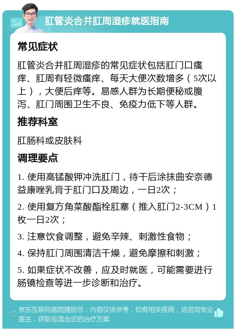 肛管炎合并肛周湿疹就医指南 常见症状 肛管炎合并肛周湿疹的常见症状包括肛门口瘙痒、肛周有轻微瘙痒、每天大便次数增多（5次以上），大便后痒等。易感人群为长期便秘或腹泻、肛门周围卫生不良、免疫力低下等人群。 推荐科室 肛肠科或皮肤科 调理要点 1. 使用高锰酸钾冲洗肛门，待干后涂抹曲安奈德益康唑乳膏于肛门口及周边，一日2次； 2. 使用复方角菜酸酯栓肛塞（推入肛门2-3CM）1枚一日2次； 3. 注意饮食调整，避免辛辣、刺激性食物； 4. 保持肛门周围清洁干燥，避免摩擦和刺激； 5. 如果症状不改善，应及时就医，可能需要进行肠镜检查等进一步诊断和治疗。