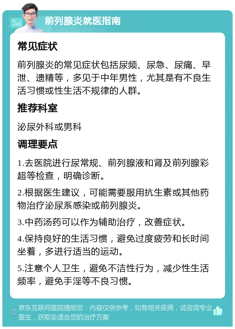 前列腺炎就医指南 常见症状 前列腺炎的常见症状包括尿频、尿急、尿痛、早泄、遗精等，多见于中年男性，尤其是有不良生活习惯或性生活不规律的人群。 推荐科室 泌尿外科或男科 调理要点 1.去医院进行尿常规、前列腺液和肾及前列腺彩超等检查，明确诊断。 2.根据医生建议，可能需要服用抗生素或其他药物治疗泌尿系感染或前列腺炎。 3.中药汤药可以作为辅助治疗，改善症状。 4.保持良好的生活习惯，避免过度疲劳和长时间坐着，多进行适当的运动。 5.注意个人卫生，避免不洁性行为，减少性生活频率，避免手淫等不良习惯。