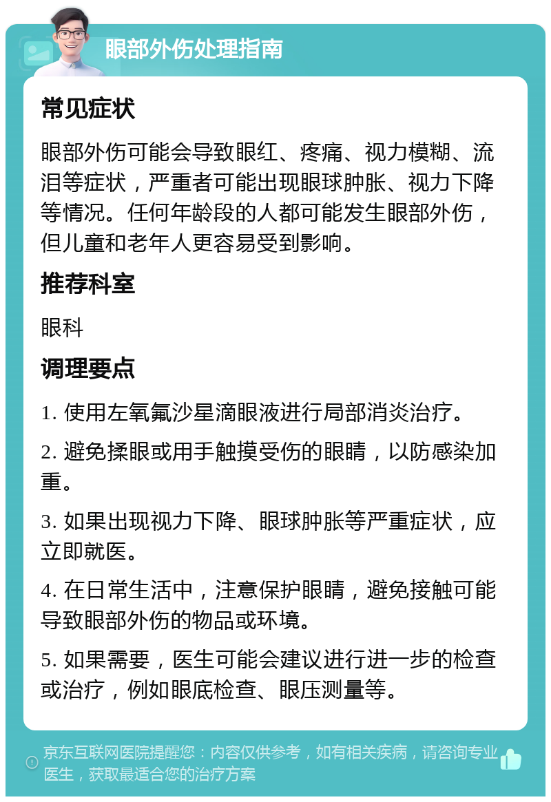 眼部外伤处理指南 常见症状 眼部外伤可能会导致眼红、疼痛、视力模糊、流泪等症状，严重者可能出现眼球肿胀、视力下降等情况。任何年龄段的人都可能发生眼部外伤，但儿童和老年人更容易受到影响。 推荐科室 眼科 调理要点 1. 使用左氧氟沙星滴眼液进行局部消炎治疗。 2. 避免揉眼或用手触摸受伤的眼睛，以防感染加重。 3. 如果出现视力下降、眼球肿胀等严重症状，应立即就医。 4. 在日常生活中，注意保护眼睛，避免接触可能导致眼部外伤的物品或环境。 5. 如果需要，医生可能会建议进行进一步的检查或治疗，例如眼底检查、眼压测量等。