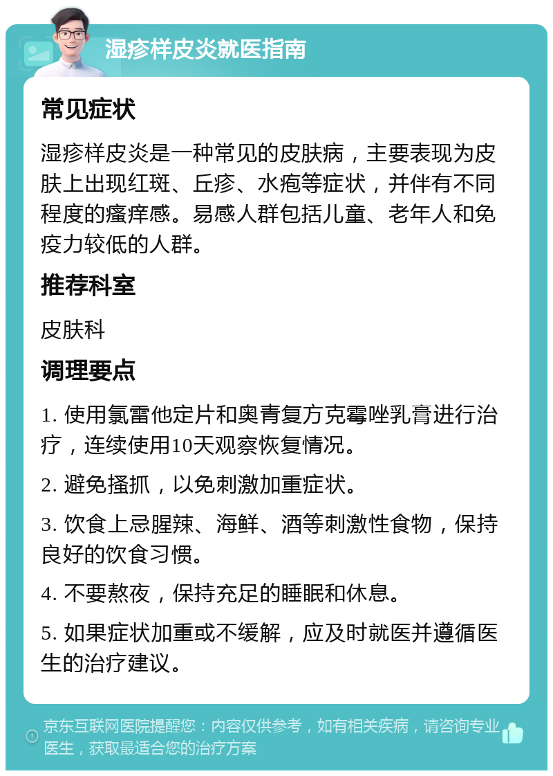 湿疹样皮炎就医指南 常见症状 湿疹样皮炎是一种常见的皮肤病，主要表现为皮肤上出现红斑、丘疹、水疱等症状，并伴有不同程度的瘙痒感。易感人群包括儿童、老年人和免疫力较低的人群。 推荐科室 皮肤科 调理要点 1. 使用氯雷他定片和奥青复方克霉唑乳膏进行治疗，连续使用10天观察恢复情况。 2. 避免搔抓，以免刺激加重症状。 3. 饮食上忌腥辣、海鲜、酒等刺激性食物，保持良好的饮食习惯。 4. 不要熬夜，保持充足的睡眠和休息。 5. 如果症状加重或不缓解，应及时就医并遵循医生的治疗建议。