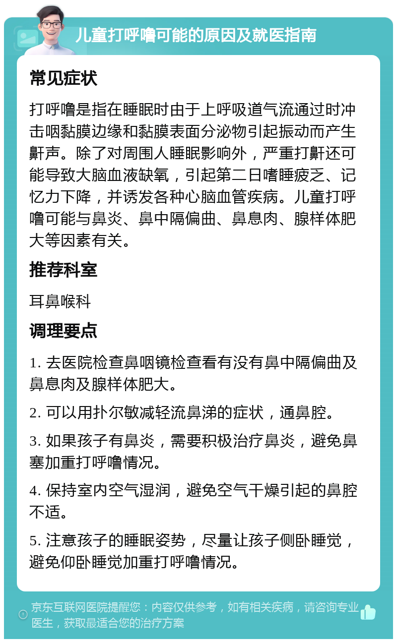 儿童打呼噜可能的原因及就医指南 常见症状 打呼噜是指在睡眠时由于上呼吸道气流通过时冲击咽黏膜边缘和黏膜表面分泌物引起振动而产生鼾声。除了对周围人睡眠影响外，严重打鼾还可能导致大脑血液缺氧，引起第二日嗜睡疲乏、记忆力下降，并诱发各种心脑血管疾病。儿童打呼噜可能与鼻炎、鼻中隔偏曲、鼻息肉、腺样体肥大等因素有关。 推荐科室 耳鼻喉科 调理要点 1. 去医院检查鼻咽镜检查看有没有鼻中隔偏曲及鼻息肉及腺样体肥大。 2. 可以用扑尔敏减轻流鼻涕的症状，通鼻腔。 3. 如果孩子有鼻炎，需要积极治疗鼻炎，避免鼻塞加重打呼噜情况。 4. 保持室内空气湿润，避免空气干燥引起的鼻腔不适。 5. 注意孩子的睡眠姿势，尽量让孩子侧卧睡觉，避免仰卧睡觉加重打呼噜情况。