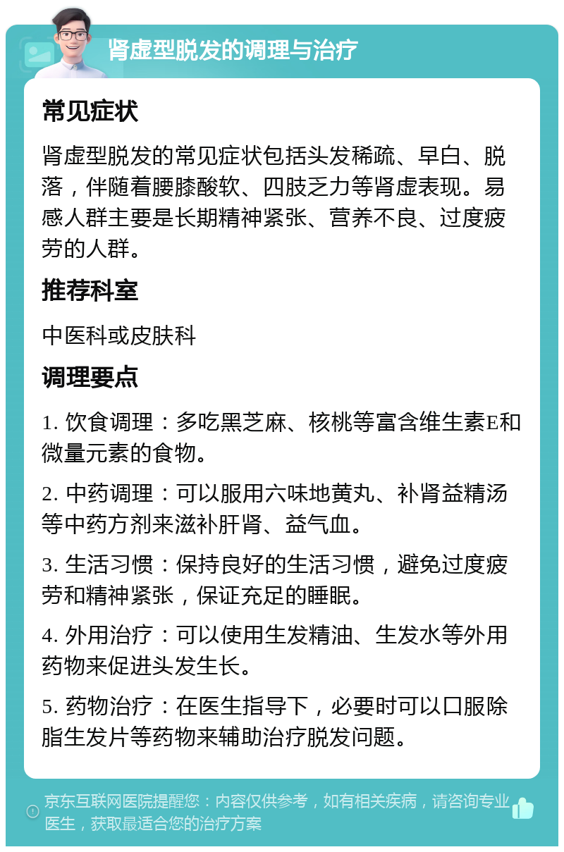 肾虚型脱发的调理与治疗 常见症状 肾虚型脱发的常见症状包括头发稀疏、早白、脱落，伴随着腰膝酸软、四肢乏力等肾虚表现。易感人群主要是长期精神紧张、营养不良、过度疲劳的人群。 推荐科室 中医科或皮肤科 调理要点 1. 饮食调理：多吃黑芝麻、核桃等富含维生素E和微量元素的食物。 2. 中药调理：可以服用六味地黄丸、补肾益精汤等中药方剂来滋补肝肾、益气血。 3. 生活习惯：保持良好的生活习惯，避免过度疲劳和精神紧张，保证充足的睡眠。 4. 外用治疗：可以使用生发精油、生发水等外用药物来促进头发生长。 5. 药物治疗：在医生指导下，必要时可以口服除脂生发片等药物来辅助治疗脱发问题。