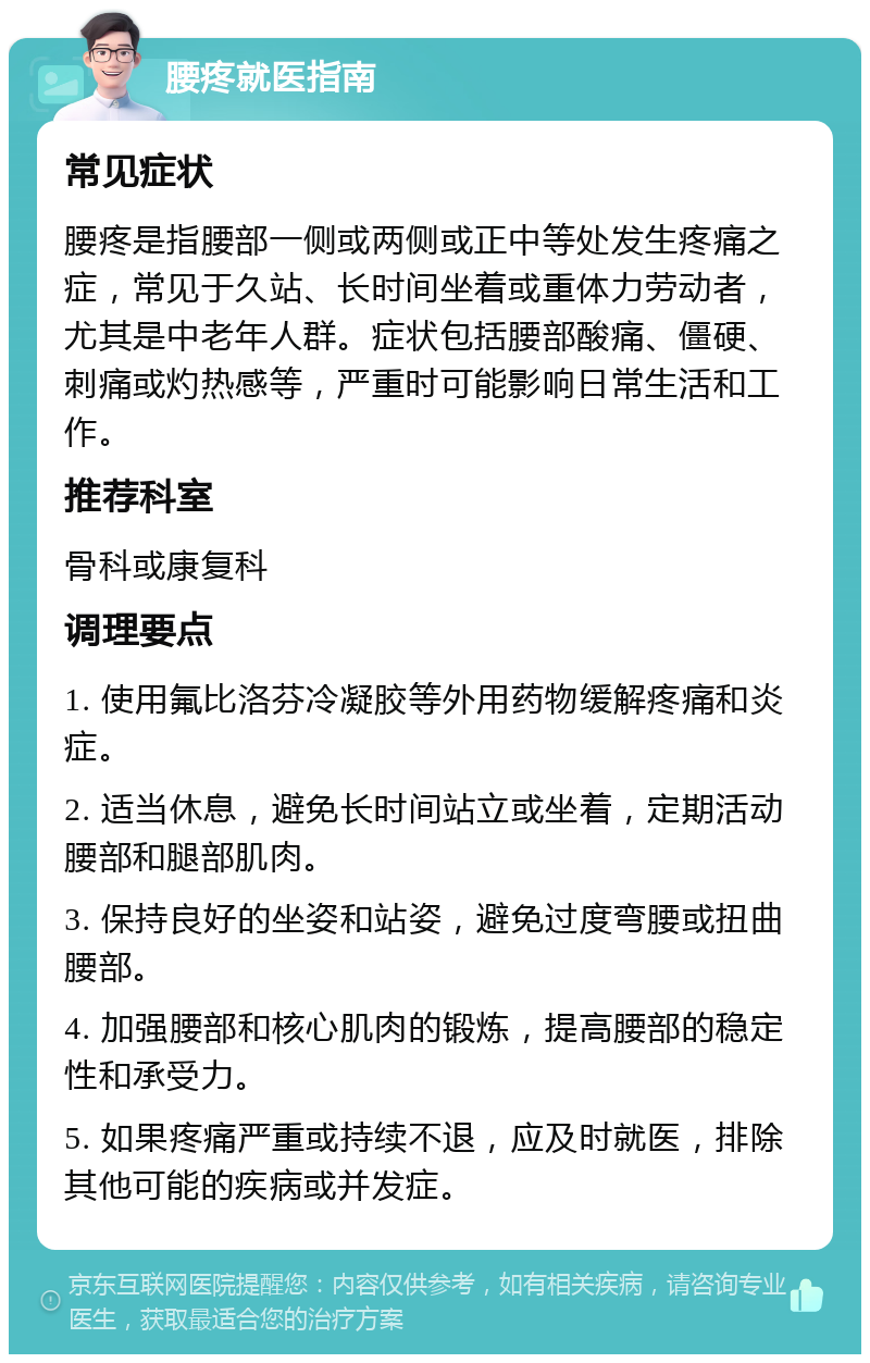 腰疼就医指南 常见症状 腰疼是指腰部一侧或两侧或正中等处发生疼痛之症，常见于久站、长时间坐着或重体力劳动者，尤其是中老年人群。症状包括腰部酸痛、僵硬、刺痛或灼热感等，严重时可能影响日常生活和工作。 推荐科室 骨科或康复科 调理要点 1. 使用氟比洛芬冷凝胶等外用药物缓解疼痛和炎症。 2. 适当休息，避免长时间站立或坐着，定期活动腰部和腿部肌肉。 3. 保持良好的坐姿和站姿，避免过度弯腰或扭曲腰部。 4. 加强腰部和核心肌肉的锻炼，提高腰部的稳定性和承受力。 5. 如果疼痛严重或持续不退，应及时就医，排除其他可能的疾病或并发症。