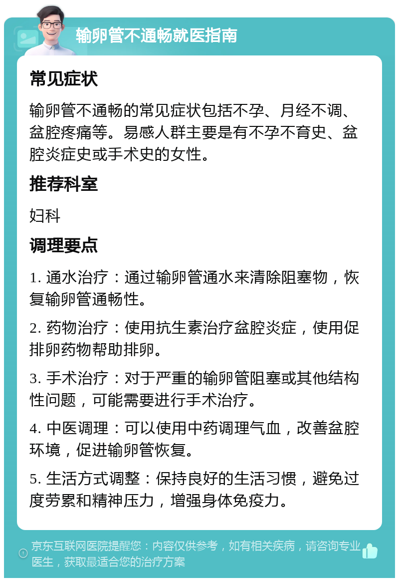 输卵管不通畅就医指南 常见症状 输卵管不通畅的常见症状包括不孕、月经不调、盆腔疼痛等。易感人群主要是有不孕不育史、盆腔炎症史或手术史的女性。 推荐科室 妇科 调理要点 1. 通水治疗：通过输卵管通水来清除阻塞物，恢复输卵管通畅性。 2. 药物治疗：使用抗生素治疗盆腔炎症，使用促排卵药物帮助排卵。 3. 手术治疗：对于严重的输卵管阻塞或其他结构性问题，可能需要进行手术治疗。 4. 中医调理：可以使用中药调理气血，改善盆腔环境，促进输卵管恢复。 5. 生活方式调整：保持良好的生活习惯，避免过度劳累和精神压力，增强身体免疫力。