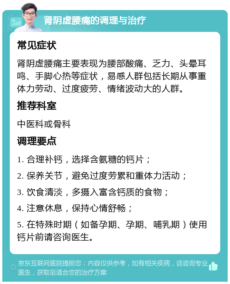 肾阴虚腰痛的调理与治疗 常见症状 肾阴虚腰痛主要表现为腰部酸痛、乏力、头晕耳鸣、手脚心热等症状，易感人群包括长期从事重体力劳动、过度疲劳、情绪波动大的人群。 推荐科室 中医科或骨科 调理要点 1. 合理补钙，选择含氨糖的钙片； 2. 保养关节，避免过度劳累和重体力活动； 3. 饮食清淡，多摄入富含钙质的食物； 4. 注意休息，保持心情舒畅； 5. 在特殊时期（如备孕期、孕期、哺乳期）使用钙片前请咨询医生。