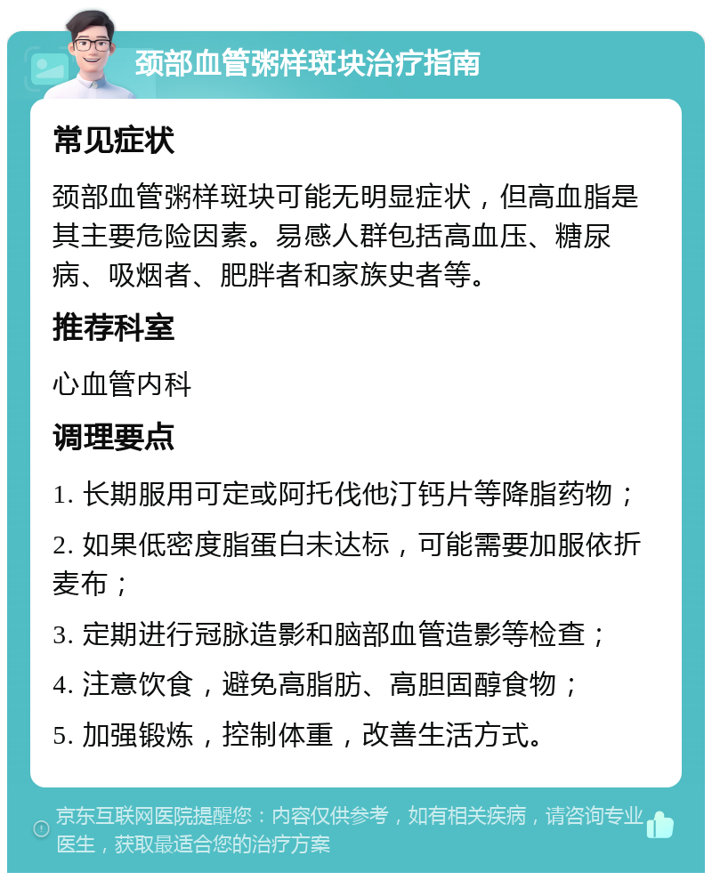 颈部血管粥样斑块治疗指南 常见症状 颈部血管粥样斑块可能无明显症状，但高血脂是其主要危险因素。易感人群包括高血压、糖尿病、吸烟者、肥胖者和家族史者等。 推荐科室 心血管内科 调理要点 1. 长期服用可定或阿托伐他汀钙片等降脂药物； 2. 如果低密度脂蛋白未达标，可能需要加服依折麦布； 3. 定期进行冠脉造影和脑部血管造影等检查； 4. 注意饮食，避免高脂肪、高胆固醇食物； 5. 加强锻炼，控制体重，改善生活方式。