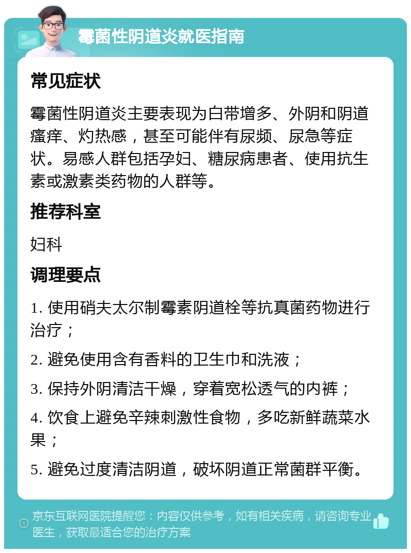 霉菌性阴道炎就医指南 常见症状 霉菌性阴道炎主要表现为白带增多、外阴和阴道瘙痒、灼热感，甚至可能伴有尿频、尿急等症状。易感人群包括孕妇、糖尿病患者、使用抗生素或激素类药物的人群等。 推荐科室 妇科 调理要点 1. 使用硝夫太尔制霉素阴道栓等抗真菌药物进行治疗； 2. 避免使用含有香料的卫生巾和洗液； 3. 保持外阴清洁干燥，穿着宽松透气的内裤； 4. 饮食上避免辛辣刺激性食物，多吃新鲜蔬菜水果； 5. 避免过度清洁阴道，破坏阴道正常菌群平衡。