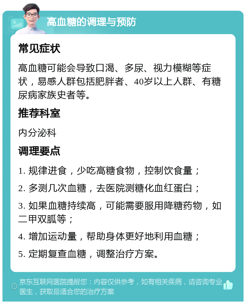 高血糖的调理与预防 常见症状 高血糖可能会导致口渴、多尿、视力模糊等症状，易感人群包括肥胖者、40岁以上人群、有糖尿病家族史者等。 推荐科室 内分泌科 调理要点 1. 规律进食，少吃高糖食物，控制饮食量； 2. 多测几次血糖，去医院测糖化血红蛋白； 3. 如果血糖持续高，可能需要服用降糖药物，如二甲双胍等； 4. 增加运动量，帮助身体更好地利用血糖； 5. 定期复查血糖，调整治疗方案。