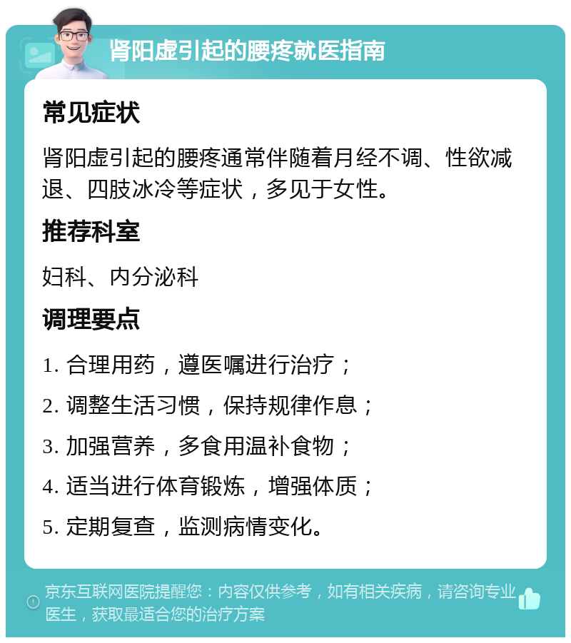 肾阳虚引起的腰疼就医指南 常见症状 肾阳虚引起的腰疼通常伴随着月经不调、性欲减退、四肢冰冷等症状，多见于女性。 推荐科室 妇科、内分泌科 调理要点 1. 合理用药，遵医嘱进行治疗； 2. 调整生活习惯，保持规律作息； 3. 加强营养，多食用温补食物； 4. 适当进行体育锻炼，增强体质； 5. 定期复查，监测病情变化。