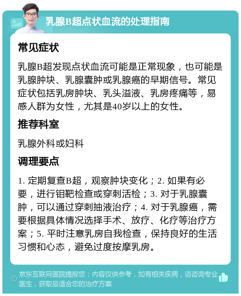 乳腺B超点状血流的处理指南 常见症状 乳腺B超发现点状血流可能是正常现象，也可能是乳腺肿块、乳腺囊肿或乳腺癌的早期信号。常见症状包括乳房肿块、乳头溢液、乳房疼痛等，易感人群为女性，尤其是40岁以上的女性。 推荐科室 乳腺外科或妇科 调理要点 1. 定期复查B超，观察肿块变化；2. 如果有必要，进行钼靶检查或穿刺活检；3. 对于乳腺囊肿，可以通过穿刺抽液治疗；4. 对于乳腺癌，需要根据具体情况选择手术、放疗、化疗等治疗方案；5. 平时注意乳房自我检查，保持良好的生活习惯和心态，避免过度按摩乳房。