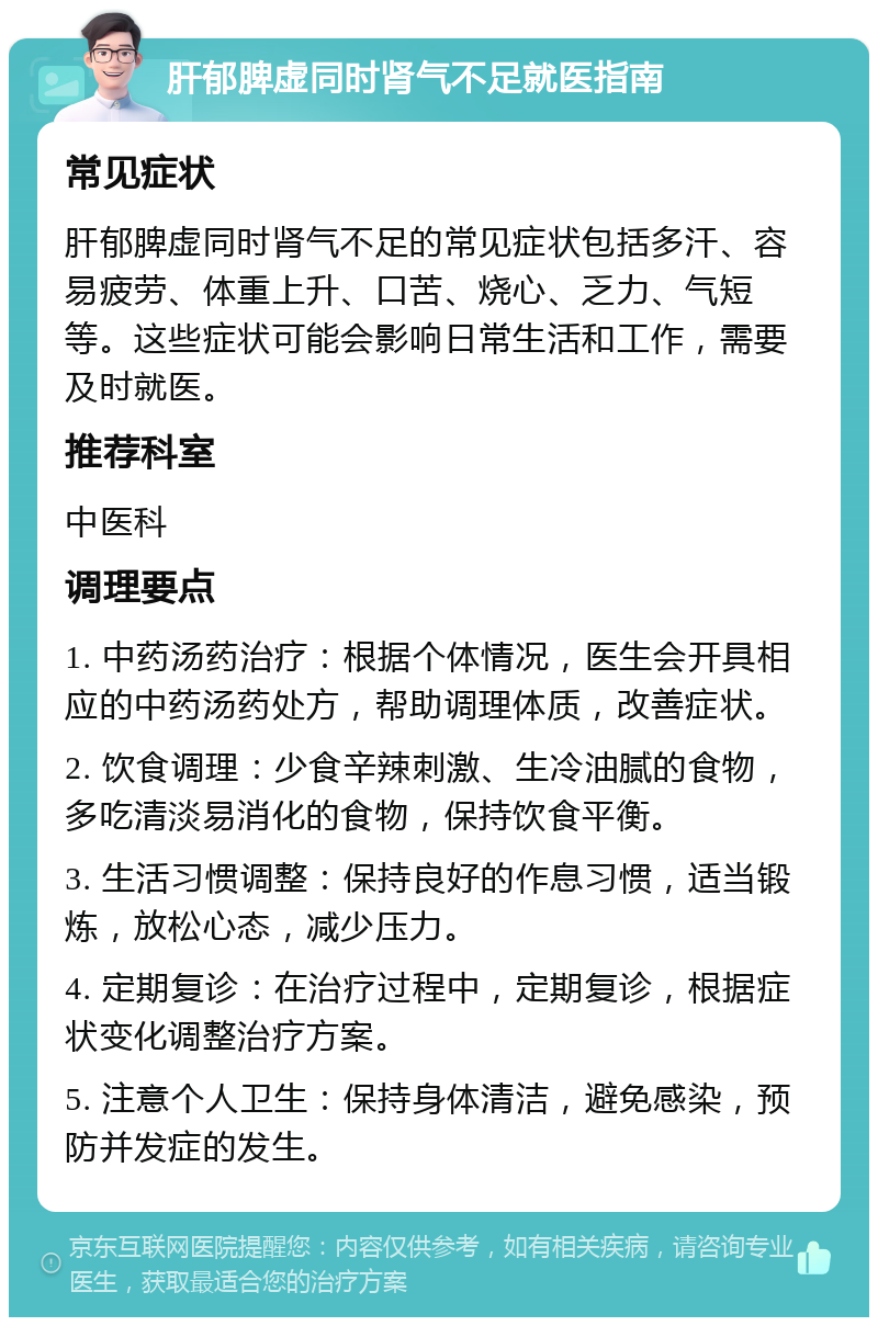 肝郁脾虚同时肾气不足就医指南 常见症状 肝郁脾虚同时肾气不足的常见症状包括多汗、容易疲劳、体重上升、口苦、烧心、乏力、气短等。这些症状可能会影响日常生活和工作，需要及时就医。 推荐科室 中医科 调理要点 1. 中药汤药治疗：根据个体情况，医生会开具相应的中药汤药处方，帮助调理体质，改善症状。 2. 饮食调理：少食辛辣刺激、生冷油腻的食物，多吃清淡易消化的食物，保持饮食平衡。 3. 生活习惯调整：保持良好的作息习惯，适当锻炼，放松心态，减少压力。 4. 定期复诊：在治疗过程中，定期复诊，根据症状变化调整治疗方案。 5. 注意个人卫生：保持身体清洁，避免感染，预防并发症的发生。