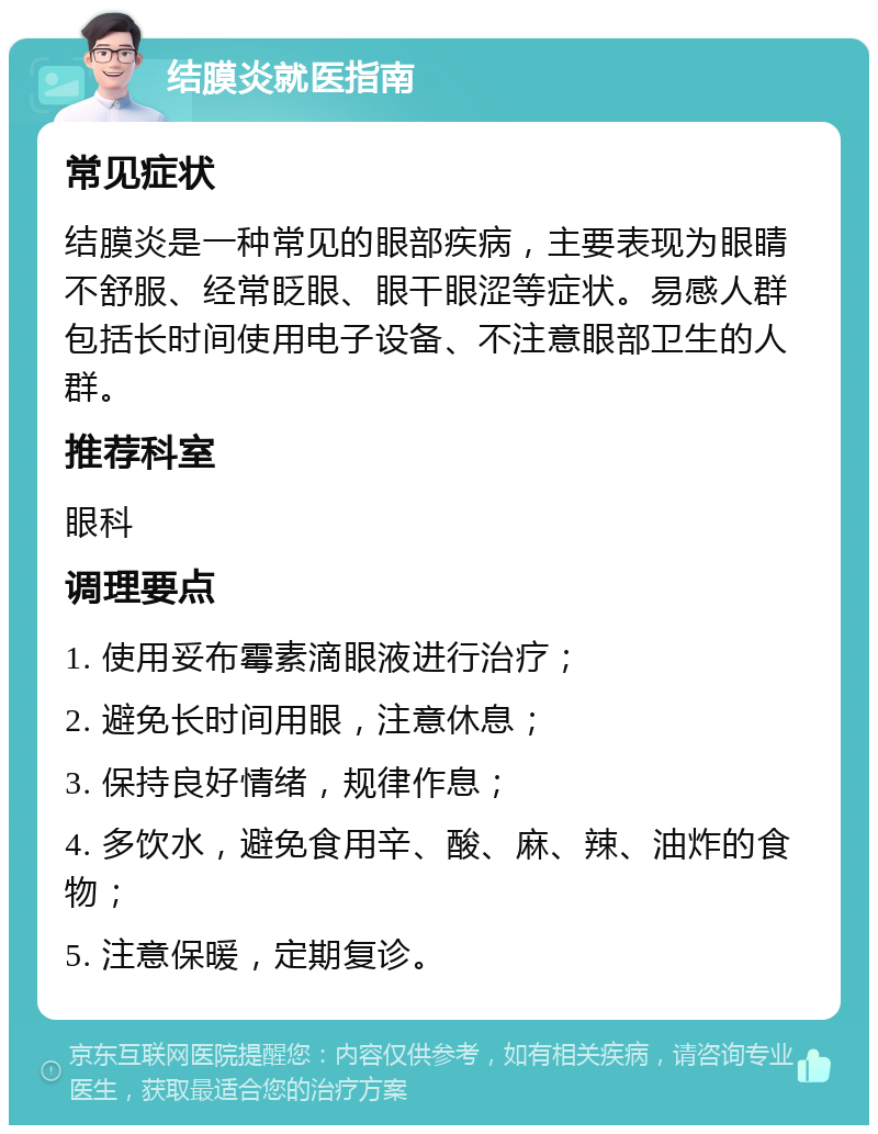 结膜炎就医指南 常见症状 结膜炎是一种常见的眼部疾病，主要表现为眼睛不舒服、经常眨眼、眼干眼涩等症状。易感人群包括长时间使用电子设备、不注意眼部卫生的人群。 推荐科室 眼科 调理要点 1. 使用妥布霉素滴眼液进行治疗； 2. 避免长时间用眼，注意休息； 3. 保持良好情绪，规律作息； 4. 多饮水，避免食用辛、酸、麻、辣、油炸的食物； 5. 注意保暖，定期复诊。