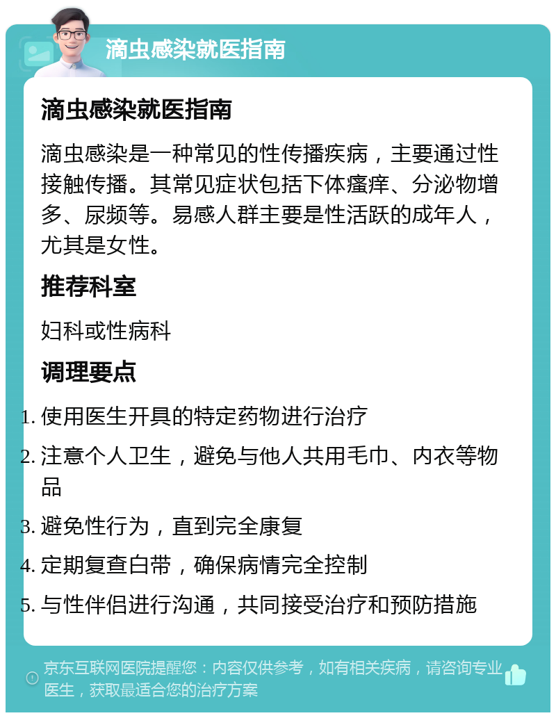 滴虫感染就医指南 滴虫感染就医指南 滴虫感染是一种常见的性传播疾病，主要通过性接触传播。其常见症状包括下体瘙痒、分泌物增多、尿频等。易感人群主要是性活跃的成年人，尤其是女性。 推荐科室 妇科或性病科 调理要点 使用医生开具的特定药物进行治疗 注意个人卫生，避免与他人共用毛巾、内衣等物品 避免性行为，直到完全康复 定期复查白带，确保病情完全控制 与性伴侣进行沟通，共同接受治疗和预防措施