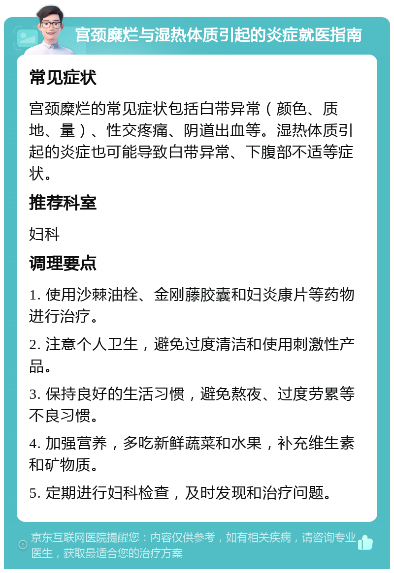 宫颈糜烂与湿热体质引起的炎症就医指南 常见症状 宫颈糜烂的常见症状包括白带异常（颜色、质地、量）、性交疼痛、阴道出血等。湿热体质引起的炎症也可能导致白带异常、下腹部不适等症状。 推荐科室 妇科 调理要点 1. 使用沙棘油栓、金刚藤胶囊和妇炎康片等药物进行治疗。 2. 注意个人卫生，避免过度清洁和使用刺激性产品。 3. 保持良好的生活习惯，避免熬夜、过度劳累等不良习惯。 4. 加强营养，多吃新鲜蔬菜和水果，补充维生素和矿物质。 5. 定期进行妇科检查，及时发现和治疗问题。