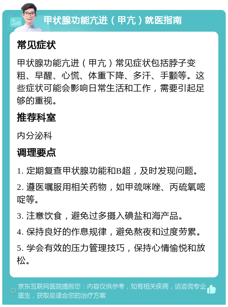 甲状腺功能亢进（甲亢）就医指南 常见症状 甲状腺功能亢进（甲亢）常见症状包括脖子变粗、早醒、心慌、体重下降、多汗、手颤等。这些症状可能会影响日常生活和工作，需要引起足够的重视。 推荐科室 内分泌科 调理要点 1. 定期复查甲状腺功能和B超，及时发现问题。 2. 遵医嘱服用相关药物，如甲巯咪唑、丙硫氧嘧啶等。 3. 注意饮食，避免过多摄入碘盐和海产品。 4. 保持良好的作息规律，避免熬夜和过度劳累。 5. 学会有效的压力管理技巧，保持心情愉悦和放松。