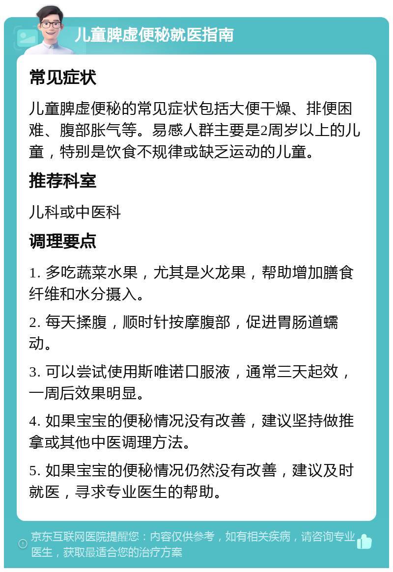 儿童脾虚便秘就医指南 常见症状 儿童脾虚便秘的常见症状包括大便干燥、排便困难、腹部胀气等。易感人群主要是2周岁以上的儿童，特别是饮食不规律或缺乏运动的儿童。 推荐科室 儿科或中医科 调理要点 1. 多吃蔬菜水果，尤其是火龙果，帮助增加膳食纤维和水分摄入。 2. 每天揉腹，顺时针按摩腹部，促进胃肠道蠕动。 3. 可以尝试使用斯唯诺口服液，通常三天起效，一周后效果明显。 4. 如果宝宝的便秘情况没有改善，建议坚持做推拿或其他中医调理方法。 5. 如果宝宝的便秘情况仍然没有改善，建议及时就医，寻求专业医生的帮助。