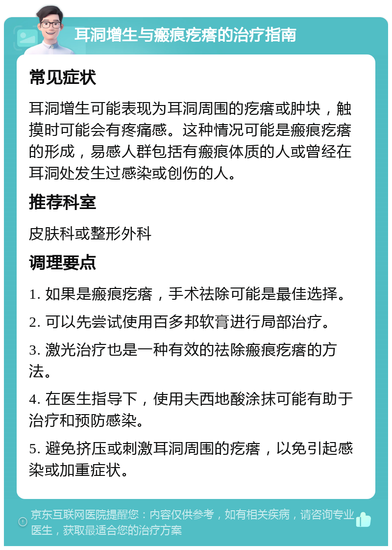 耳洞增生与瘢痕疙瘩的治疗指南 常见症状 耳洞增生可能表现为耳洞周围的疙瘩或肿块，触摸时可能会有疼痛感。这种情况可能是瘢痕疙瘩的形成，易感人群包括有瘢痕体质的人或曾经在耳洞处发生过感染或创伤的人。 推荐科室 皮肤科或整形外科 调理要点 1. 如果是瘢痕疙瘩，手术祛除可能是最佳选择。 2. 可以先尝试使用百多邦软膏进行局部治疗。 3. 激光治疗也是一种有效的祛除瘢痕疙瘩的方法。 4. 在医生指导下，使用夫西地酸涂抹可能有助于治疗和预防感染。 5. 避免挤压或刺激耳洞周围的疙瘩，以免引起感染或加重症状。