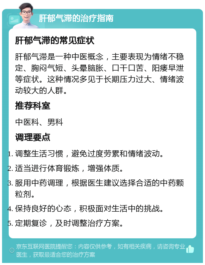 肝郁气滞的治疗指南 肝郁气滞的常见症状 肝郁气滞是一种中医概念，主要表现为情绪不稳定、胸闷气短、头晕脑胀、口干口苦、阳痿早泄等症状。这种情况多见于长期压力过大、情绪波动较大的人群。 推荐科室 中医科、男科 调理要点 调整生活习惯，避免过度劳累和情绪波动。 适当进行体育锻炼，增强体质。 服用中药调理，根据医生建议选择合适的中药颗粒剂。 保持良好的心态，积极面对生活中的挑战。 定期复诊，及时调整治疗方案。