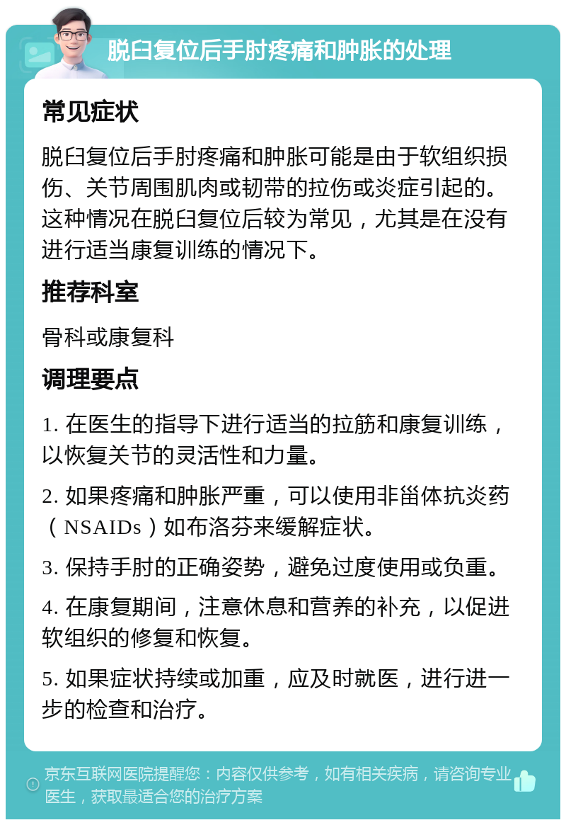 脱臼复位后手肘疼痛和肿胀的处理 常见症状 脱臼复位后手肘疼痛和肿胀可能是由于软组织损伤、关节周围肌肉或韧带的拉伤或炎症引起的。这种情况在脱臼复位后较为常见，尤其是在没有进行适当康复训练的情况下。 推荐科室 骨科或康复科 调理要点 1. 在医生的指导下进行适当的拉筋和康复训练，以恢复关节的灵活性和力量。 2. 如果疼痛和肿胀严重，可以使用非甾体抗炎药（NSAIDs）如布洛芬来缓解症状。 3. 保持手肘的正确姿势，避免过度使用或负重。 4. 在康复期间，注意休息和营养的补充，以促进软组织的修复和恢复。 5. 如果症状持续或加重，应及时就医，进行进一步的检查和治疗。