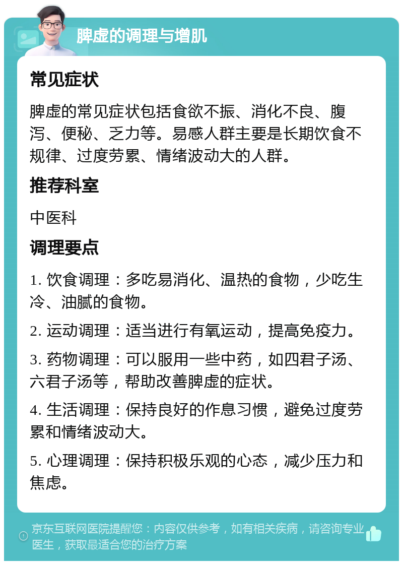 脾虚的调理与增肌 常见症状 脾虚的常见症状包括食欲不振、消化不良、腹泻、便秘、乏力等。易感人群主要是长期饮食不规律、过度劳累、情绪波动大的人群。 推荐科室 中医科 调理要点 1. 饮食调理：多吃易消化、温热的食物，少吃生冷、油腻的食物。 2. 运动调理：适当进行有氧运动，提高免疫力。 3. 药物调理：可以服用一些中药，如四君子汤、六君子汤等，帮助改善脾虚的症状。 4. 生活调理：保持良好的作息习惯，避免过度劳累和情绪波动大。 5. 心理调理：保持积极乐观的心态，减少压力和焦虑。