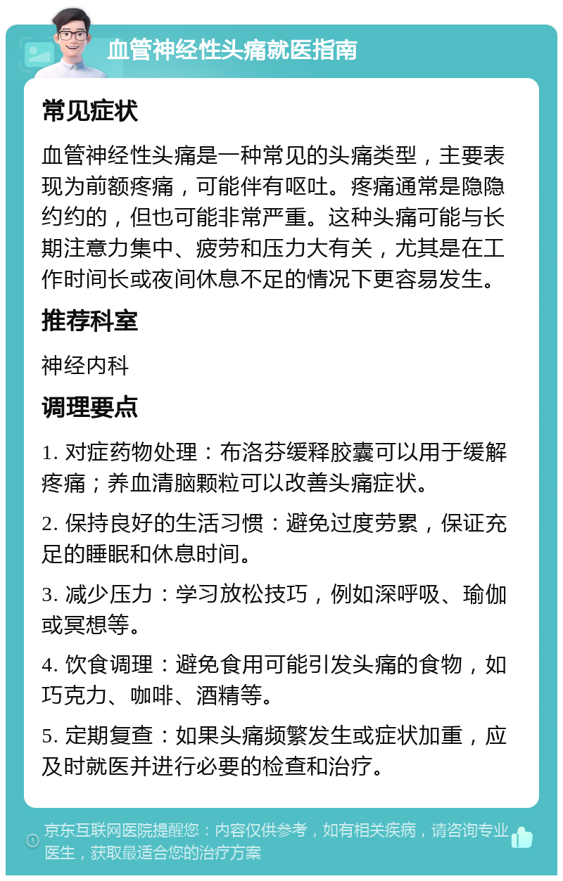 血管神经性头痛就医指南 常见症状 血管神经性头痛是一种常见的头痛类型，主要表现为前额疼痛，可能伴有呕吐。疼痛通常是隐隐约约的，但也可能非常严重。这种头痛可能与长期注意力集中、疲劳和压力大有关，尤其是在工作时间长或夜间休息不足的情况下更容易发生。 推荐科室 神经内科 调理要点 1. 对症药物处理：布洛芬缓释胶囊可以用于缓解疼痛；养血清脑颗粒可以改善头痛症状。 2. 保持良好的生活习惯：避免过度劳累，保证充足的睡眠和休息时间。 3. 减少压力：学习放松技巧，例如深呼吸、瑜伽或冥想等。 4. 饮食调理：避免食用可能引发头痛的食物，如巧克力、咖啡、酒精等。 5. 定期复查：如果头痛频繁发生或症状加重，应及时就医并进行必要的检查和治疗。