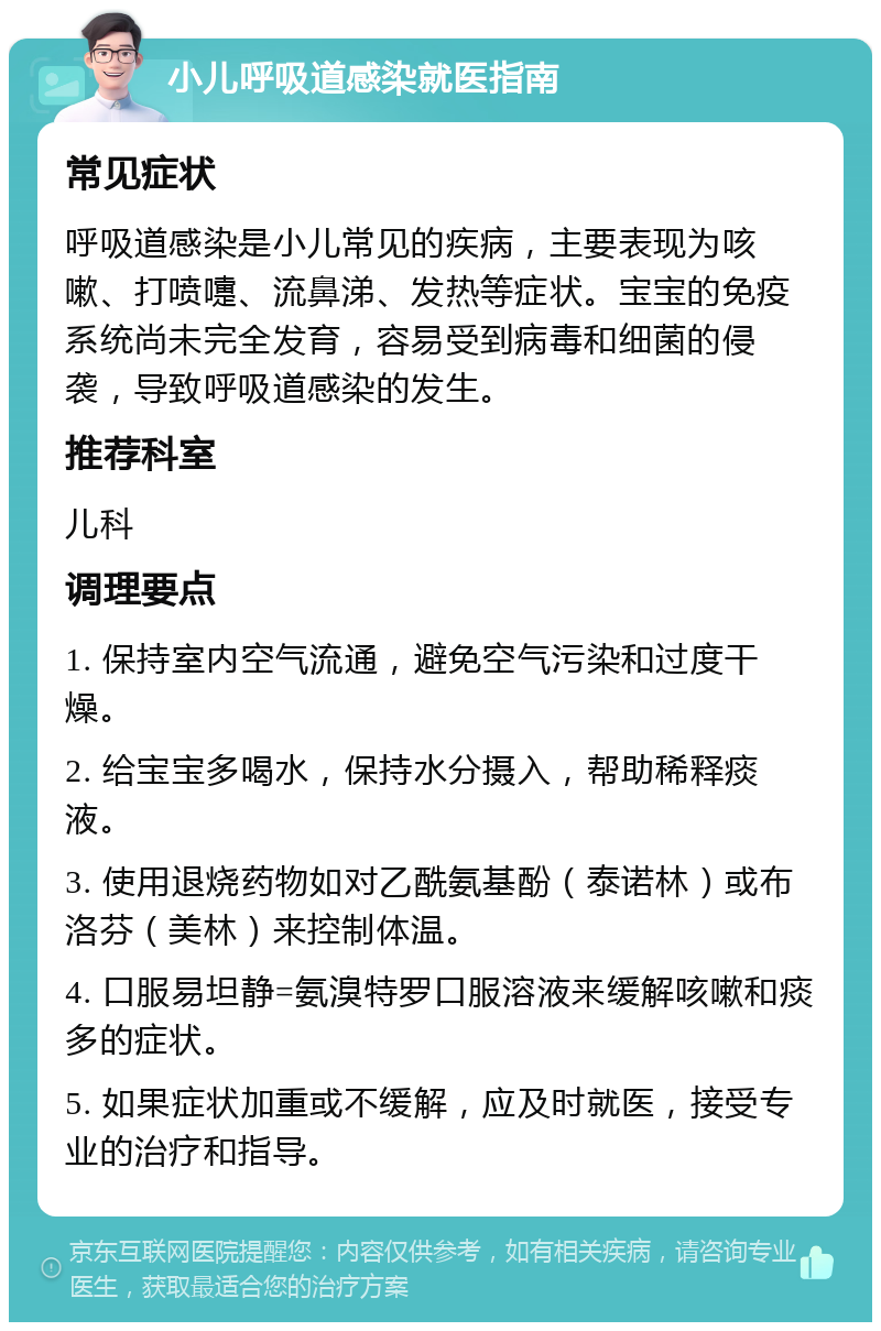 小儿呼吸道感染就医指南 常见症状 呼吸道感染是小儿常见的疾病，主要表现为咳嗽、打喷嚏、流鼻涕、发热等症状。宝宝的免疫系统尚未完全发育，容易受到病毒和细菌的侵袭，导致呼吸道感染的发生。 推荐科室 儿科 调理要点 1. 保持室内空气流通，避免空气污染和过度干燥。 2. 给宝宝多喝水，保持水分摄入，帮助稀释痰液。 3. 使用退烧药物如对乙酰氨基酚（泰诺林）或布洛芬（美林）来控制体温。 4. 口服易坦静=氨溴特罗口服溶液来缓解咳嗽和痰多的症状。 5. 如果症状加重或不缓解，应及时就医，接受专业的治疗和指导。