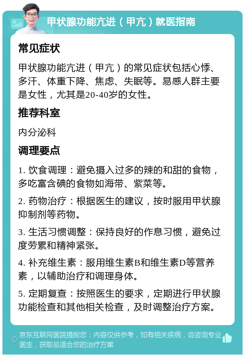 甲状腺功能亢进（甲亢）就医指南 常见症状 甲状腺功能亢进（甲亢）的常见症状包括心悸、多汗、体重下降、焦虑、失眠等。易感人群主要是女性，尤其是20-40岁的女性。 推荐科室 内分泌科 调理要点 1. 饮食调理：避免摄入过多的辣的和甜的食物，多吃富含碘的食物如海带、紫菜等。 2. 药物治疗：根据医生的建议，按时服用甲状腺抑制剂等药物。 3. 生活习惯调整：保持良好的作息习惯，避免过度劳累和精神紧张。 4. 补充维生素：服用维生素B和维生素D等营养素，以辅助治疗和调理身体。 5. 定期复查：按照医生的要求，定期进行甲状腺功能检查和其他相关检查，及时调整治疗方案。