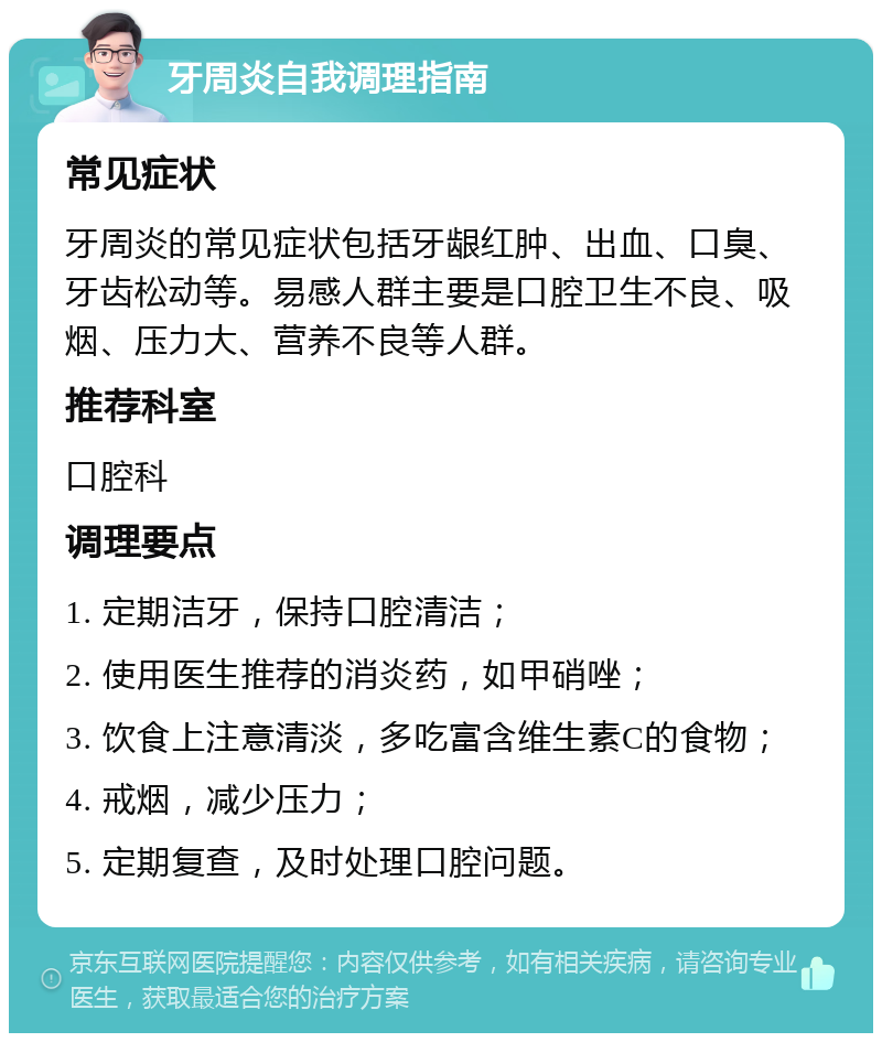 牙周炎自我调理指南 常见症状 牙周炎的常见症状包括牙龈红肿、出血、口臭、牙齿松动等。易感人群主要是口腔卫生不良、吸烟、压力大、营养不良等人群。 推荐科室 口腔科 调理要点 1. 定期洁牙，保持口腔清洁； 2. 使用医生推荐的消炎药，如甲硝唑； 3. 饮食上注意清淡，多吃富含维生素C的食物； 4. 戒烟，减少压力； 5. 定期复查，及时处理口腔问题。