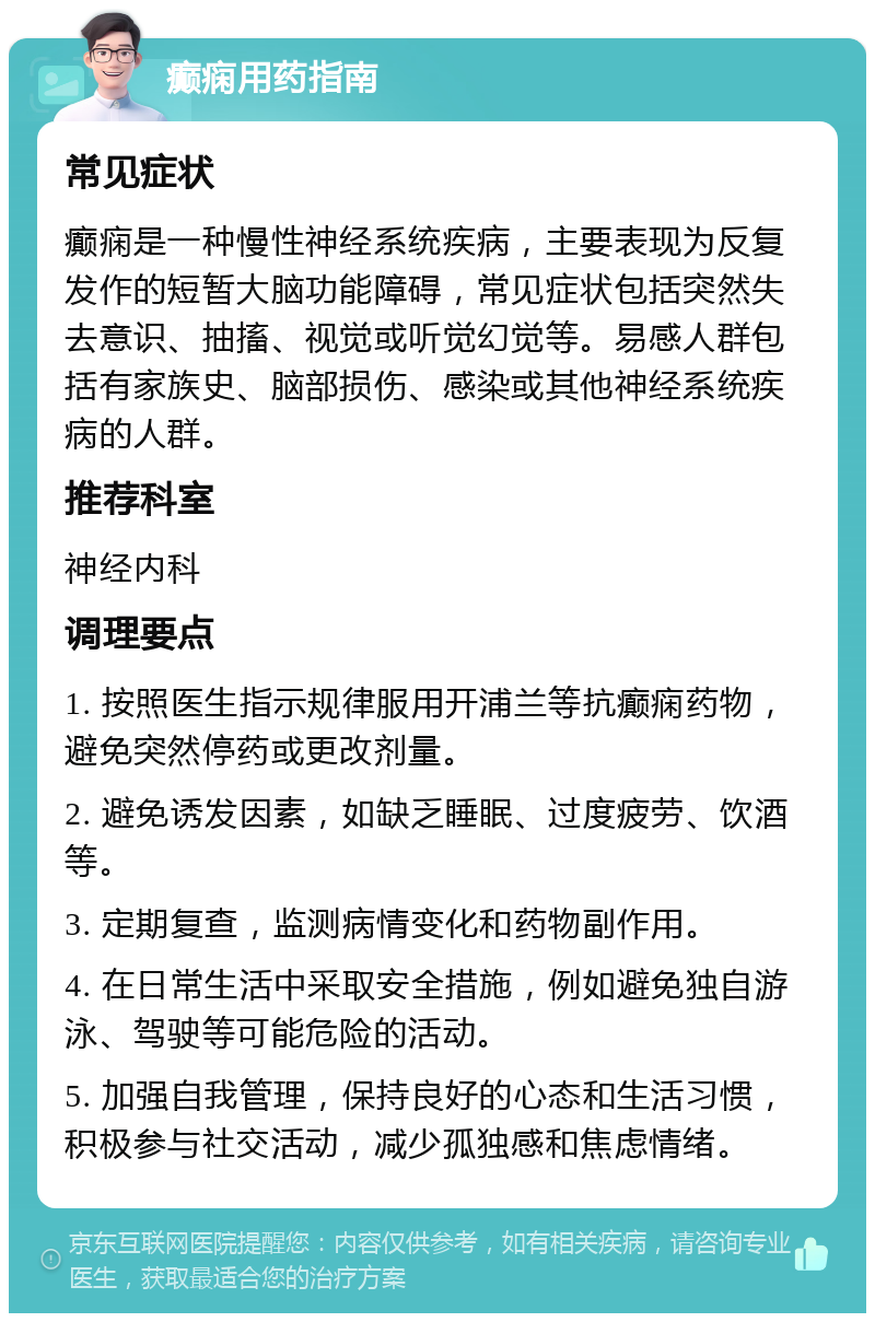 癫痫用药指南 常见症状 癫痫是一种慢性神经系统疾病，主要表现为反复发作的短暂大脑功能障碍，常见症状包括突然失去意识、抽搐、视觉或听觉幻觉等。易感人群包括有家族史、脑部损伤、感染或其他神经系统疾病的人群。 推荐科室 神经内科 调理要点 1. 按照医生指示规律服用开浦兰等抗癫痫药物，避免突然停药或更改剂量。 2. 避免诱发因素，如缺乏睡眠、过度疲劳、饮酒等。 3. 定期复查，监测病情变化和药物副作用。 4. 在日常生活中采取安全措施，例如避免独自游泳、驾驶等可能危险的活动。 5. 加强自我管理，保持良好的心态和生活习惯，积极参与社交活动，减少孤独感和焦虑情绪。