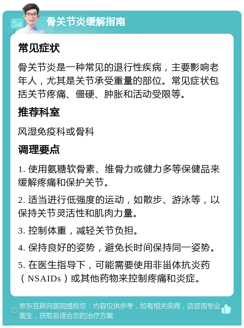 骨关节炎缓解指南 常见症状 骨关节炎是一种常见的退行性疾病，主要影响老年人，尤其是关节承受重量的部位。常见症状包括关节疼痛、僵硬、肿胀和活动受限等。 推荐科室 风湿免疫科或骨科 调理要点 1. 使用氨糖软骨素、维骨力或健力多等保健品来缓解疼痛和保护关节。 2. 适当进行低强度的运动，如散步、游泳等，以保持关节灵活性和肌肉力量。 3. 控制体重，减轻关节负担。 4. 保持良好的姿势，避免长时间保持同一姿势。 5. 在医生指导下，可能需要使用非甾体抗炎药（NSAIDs）或其他药物来控制疼痛和炎症。