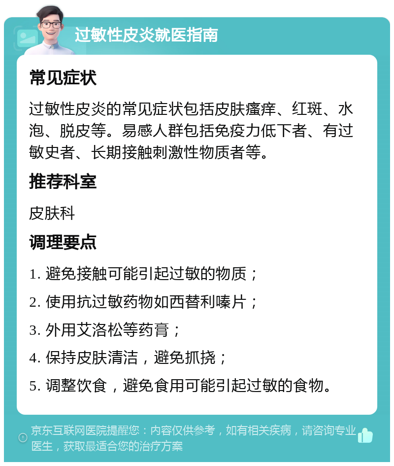 过敏性皮炎就医指南 常见症状 过敏性皮炎的常见症状包括皮肤瘙痒、红斑、水泡、脱皮等。易感人群包括免疫力低下者、有过敏史者、长期接触刺激性物质者等。 推荐科室 皮肤科 调理要点 1. 避免接触可能引起过敏的物质； 2. 使用抗过敏药物如西替利嗪片； 3. 外用艾洛松等药膏； 4. 保持皮肤清洁，避免抓挠； 5. 调整饮食，避免食用可能引起过敏的食物。