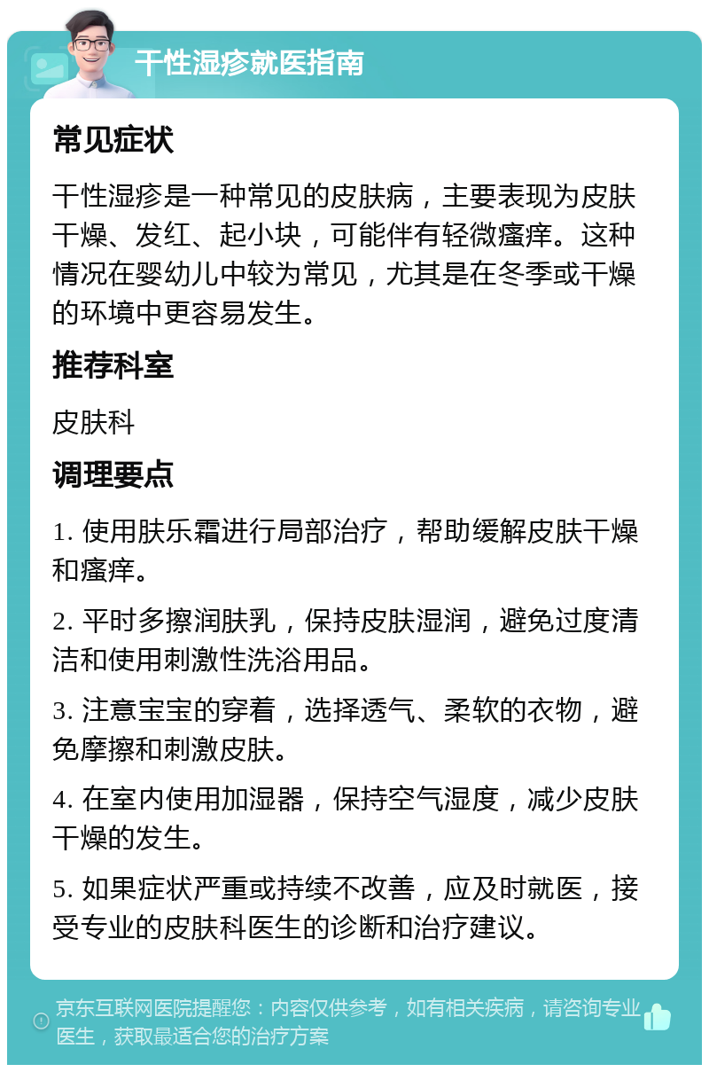 干性湿疹就医指南 常见症状 干性湿疹是一种常见的皮肤病，主要表现为皮肤干燥、发红、起小块，可能伴有轻微瘙痒。这种情况在婴幼儿中较为常见，尤其是在冬季或干燥的环境中更容易发生。 推荐科室 皮肤科 调理要点 1. 使用肤乐霜进行局部治疗，帮助缓解皮肤干燥和瘙痒。 2. 平时多擦润肤乳，保持皮肤湿润，避免过度清洁和使用刺激性洗浴用品。 3. 注意宝宝的穿着，选择透气、柔软的衣物，避免摩擦和刺激皮肤。 4. 在室内使用加湿器，保持空气湿度，减少皮肤干燥的发生。 5. 如果症状严重或持续不改善，应及时就医，接受专业的皮肤科医生的诊断和治疗建议。