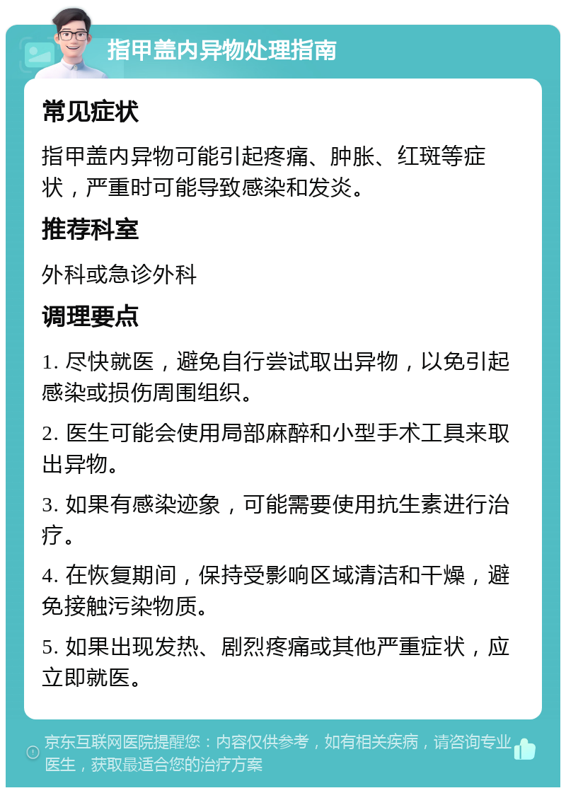 指甲盖内异物处理指南 常见症状 指甲盖内异物可能引起疼痛、肿胀、红斑等症状，严重时可能导致感染和发炎。 推荐科室 外科或急诊外科 调理要点 1. 尽快就医，避免自行尝试取出异物，以免引起感染或损伤周围组织。 2. 医生可能会使用局部麻醉和小型手术工具来取出异物。 3. 如果有感染迹象，可能需要使用抗生素进行治疗。 4. 在恢复期间，保持受影响区域清洁和干燥，避免接触污染物质。 5. 如果出现发热、剧烈疼痛或其他严重症状，应立即就医。