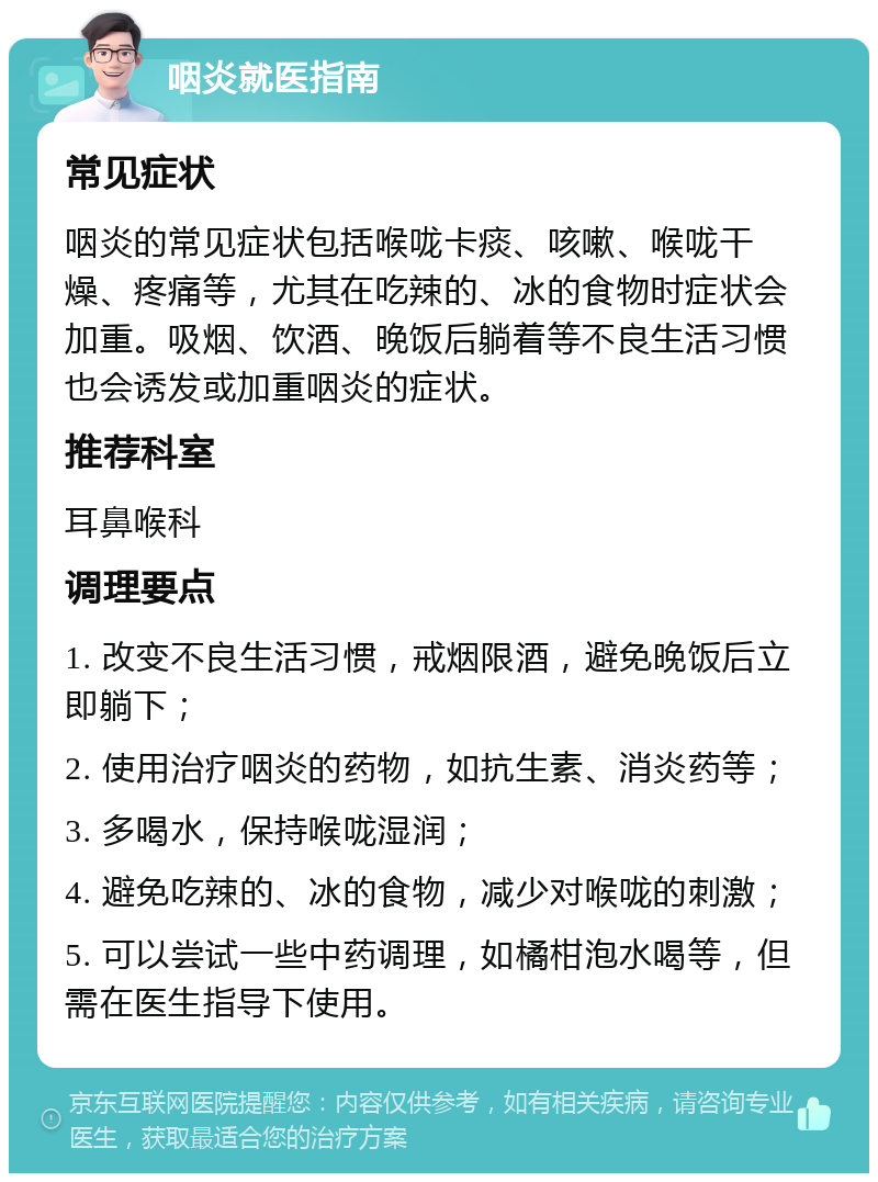 咽炎就医指南 常见症状 咽炎的常见症状包括喉咙卡痰、咳嗽、喉咙干燥、疼痛等，尤其在吃辣的、冰的食物时症状会加重。吸烟、饮酒、晚饭后躺着等不良生活习惯也会诱发或加重咽炎的症状。 推荐科室 耳鼻喉科 调理要点 1. 改变不良生活习惯，戒烟限酒，避免晚饭后立即躺下； 2. 使用治疗咽炎的药物，如抗生素、消炎药等； 3. 多喝水，保持喉咙湿润； 4. 避免吃辣的、冰的食物，减少对喉咙的刺激； 5. 可以尝试一些中药调理，如橘柑泡水喝等，但需在医生指导下使用。