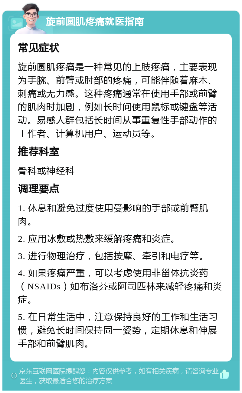 旋前圆肌疼痛就医指南 常见症状 旋前圆肌疼痛是一种常见的上肢疼痛，主要表现为手腕、前臂或肘部的疼痛，可能伴随着麻木、刺痛或无力感。这种疼痛通常在使用手部或前臂的肌肉时加剧，例如长时间使用鼠标或键盘等活动。易感人群包括长时间从事重复性手部动作的工作者、计算机用户、运动员等。 推荐科室 骨科或神经科 调理要点 1. 休息和避免过度使用受影响的手部或前臂肌肉。 2. 应用冰敷或热敷来缓解疼痛和炎症。 3. 进行物理治疗，包括按摩、牵引和电疗等。 4. 如果疼痛严重，可以考虑使用非甾体抗炎药（NSAIDs）如布洛芬或阿司匹林来减轻疼痛和炎症。 5. 在日常生活中，注意保持良好的工作和生活习惯，避免长时间保持同一姿势，定期休息和伸展手部和前臂肌肉。