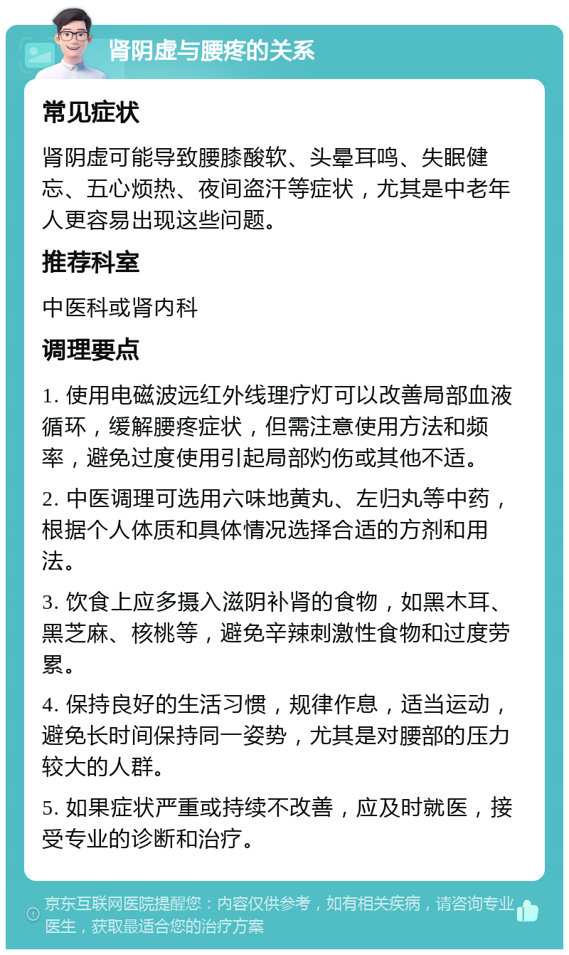 肾阴虚与腰疼的关系 常见症状 肾阴虚可能导致腰膝酸软、头晕耳鸣、失眠健忘、五心烦热、夜间盗汗等症状，尤其是中老年人更容易出现这些问题。 推荐科室 中医科或肾内科 调理要点 1. 使用电磁波远红外线理疗灯可以改善局部血液循环，缓解腰疼症状，但需注意使用方法和频率，避免过度使用引起局部灼伤或其他不适。 2. 中医调理可选用六味地黄丸、左归丸等中药，根据个人体质和具体情况选择合适的方剂和用法。 3. 饮食上应多摄入滋阴补肾的食物，如黑木耳、黑芝麻、核桃等，避免辛辣刺激性食物和过度劳累。 4. 保持良好的生活习惯，规律作息，适当运动，避免长时间保持同一姿势，尤其是对腰部的压力较大的人群。 5. 如果症状严重或持续不改善，应及时就医，接受专业的诊断和治疗。