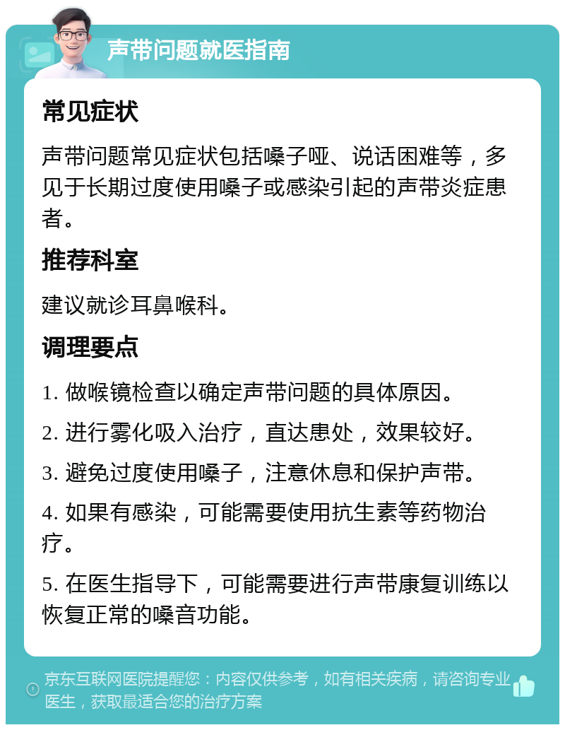 声带问题就医指南 常见症状 声带问题常见症状包括嗓子哑、说话困难等，多见于长期过度使用嗓子或感染引起的声带炎症患者。 推荐科室 建议就诊耳鼻喉科。 调理要点 1. 做喉镜检查以确定声带问题的具体原因。 2. 进行雾化吸入治疗，直达患处，效果较好。 3. 避免过度使用嗓子，注意休息和保护声带。 4. 如果有感染，可能需要使用抗生素等药物治疗。 5. 在医生指导下，可能需要进行声带康复训练以恢复正常的嗓音功能。