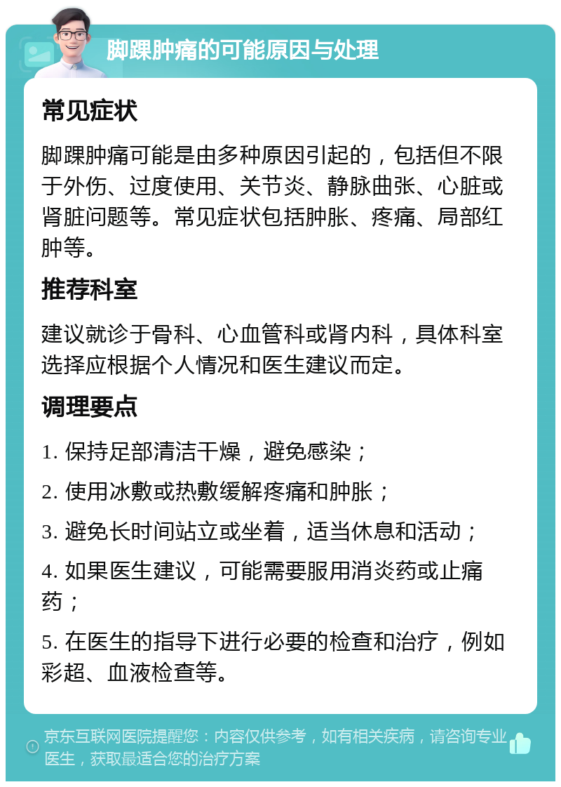 脚踝肿痛的可能原因与处理 常见症状 脚踝肿痛可能是由多种原因引起的，包括但不限于外伤、过度使用、关节炎、静脉曲张、心脏或肾脏问题等。常见症状包括肿胀、疼痛、局部红肿等。 推荐科室 建议就诊于骨科、心血管科或肾内科，具体科室选择应根据个人情况和医生建议而定。 调理要点 1. 保持足部清洁干燥，避免感染； 2. 使用冰敷或热敷缓解疼痛和肿胀； 3. 避免长时间站立或坐着，适当休息和活动； 4. 如果医生建议，可能需要服用消炎药或止痛药； 5. 在医生的指导下进行必要的检查和治疗，例如彩超、血液检查等。