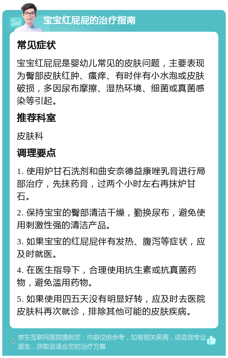 宝宝红屁屁的治疗指南 常见症状 宝宝红屁屁是婴幼儿常见的皮肤问题，主要表现为臀部皮肤红肿、瘙痒、有时伴有小水泡或皮肤破损，多因尿布摩擦、湿热环境、细菌或真菌感染等引起。 推荐科室 皮肤科 调理要点 1. 使用炉甘石洗剂和曲安奈德益康唑乳膏进行局部治疗，先抹药膏，过两个小时左右再抹炉甘石。 2. 保持宝宝的臀部清洁干燥，勤换尿布，避免使用刺激性强的清洁产品。 3. 如果宝宝的红屁屁伴有发热、腹泻等症状，应及时就医。 4. 在医生指导下，合理使用抗生素或抗真菌药物，避免滥用药物。 5. 如果使用四五天没有明显好转，应及时去医院皮肤科再次就诊，排除其他可能的皮肤疾病。