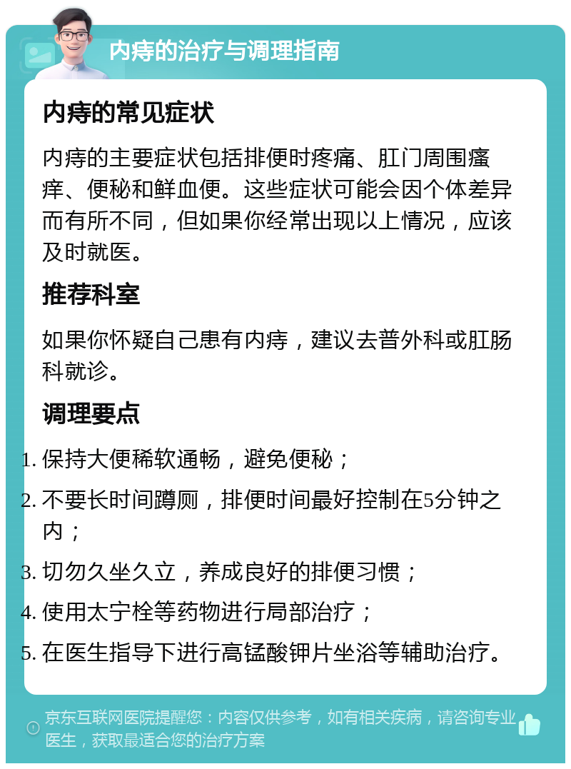 内痔的治疗与调理指南 内痔的常见症状 内痔的主要症状包括排便时疼痛、肛门周围瘙痒、便秘和鲜血便。这些症状可能会因个体差异而有所不同，但如果你经常出现以上情况，应该及时就医。 推荐科室 如果你怀疑自己患有内痔，建议去普外科或肛肠科就诊。 调理要点 保持大便稀软通畅，避免便秘； 不要长时间蹲厕，排便时间最好控制在5分钟之内； 切勿久坐久立，养成良好的排便习惯； 使用太宁栓等药物进行局部治疗； 在医生指导下进行高锰酸钾片坐浴等辅助治疗。